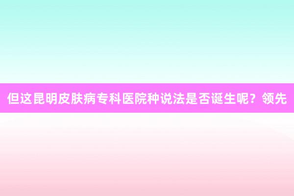 但这昆明皮肤病专科医院种说法是否诞生呢？领先